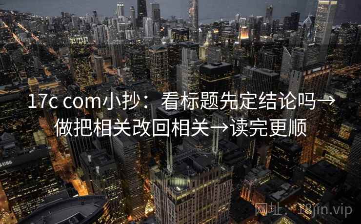 17c com小抄：看标题先定结论吗→做把相关改回相关→读完更顺