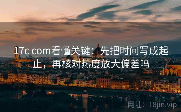17c com看懂关键：先把时间写成起止，再核对热度放大偏差吗