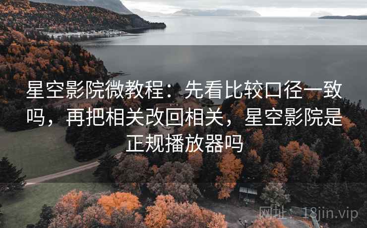 星空影院微教程：先看比较口径一致吗，再把相关改回相关，星空影院是正规播放器吗