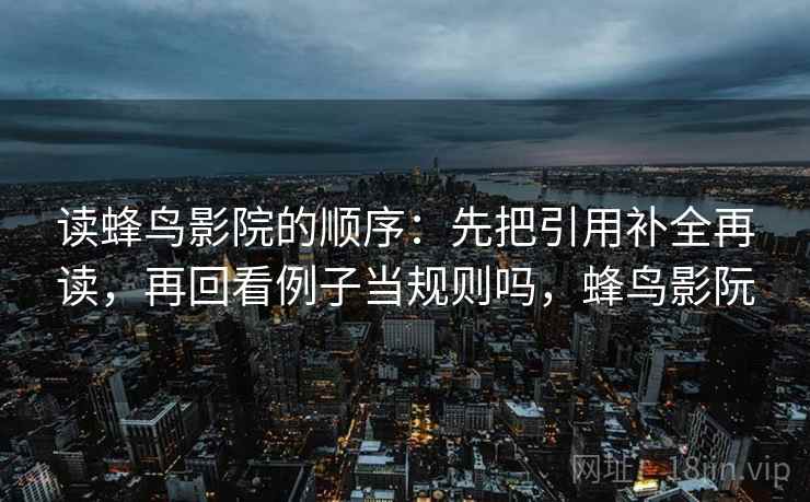 读蜂鸟影院的顺序：先把引用补全再读，再回看例子当规则吗，蜂鸟影阮