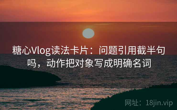 糖心Vlog读法卡片：问题引用截半句吗，动作把对象写成明确名词