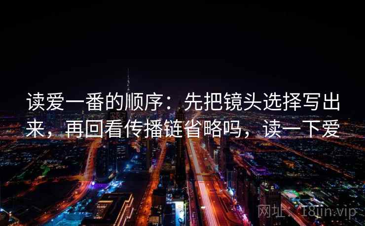读爱一番的顺序：先把镜头选择写出来，再回看传播链省略吗，读一下爱