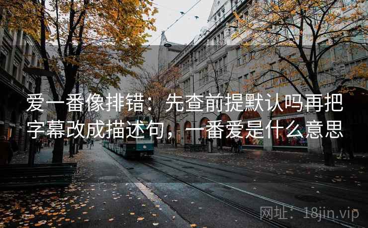 爱一番像排错：先查前提默认吗再把字幕改成描述句，一番爱是什么意思