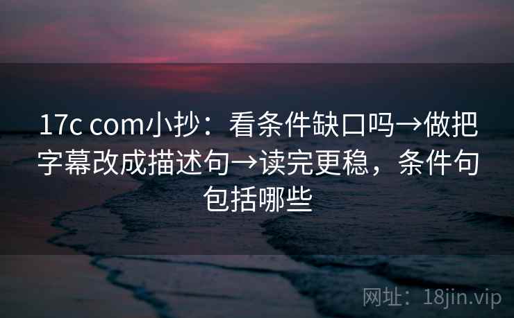 17c com小抄：看条件缺口吗→做把字幕改成描述句→读完更稳，条件句包括哪些