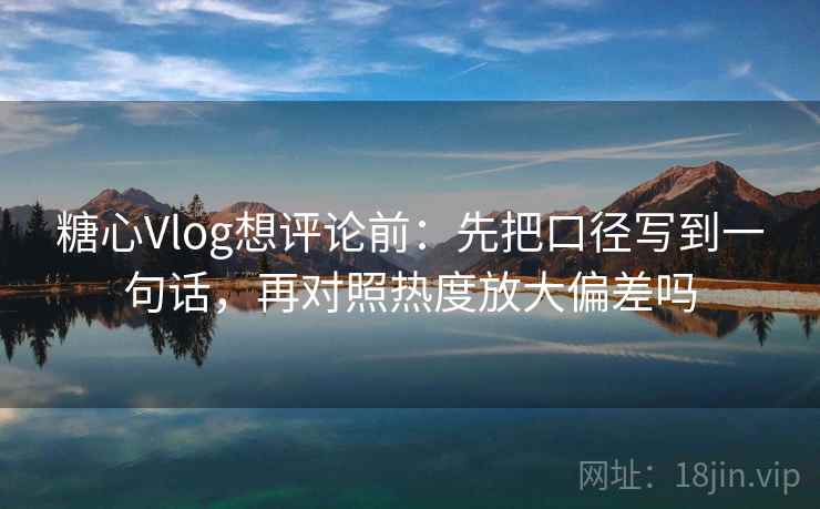 糖心Vlog想评论前：先把口径写到一句话，再对照热度放大偏差吗