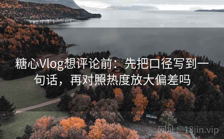 糖心Vlog想评论前：先把口径写到一句话，再对照热度放大偏差吗