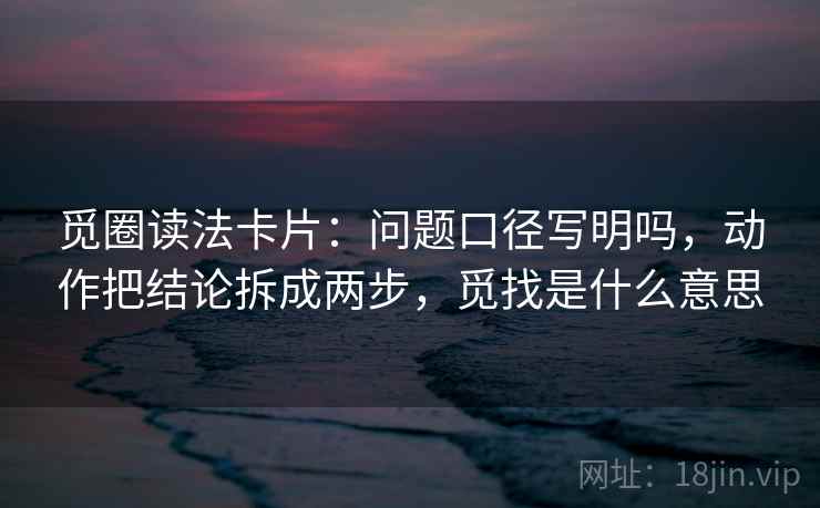 觅圈读法卡片：问题口径写明吗，动作把结论拆成两步，觅找是什么意思
