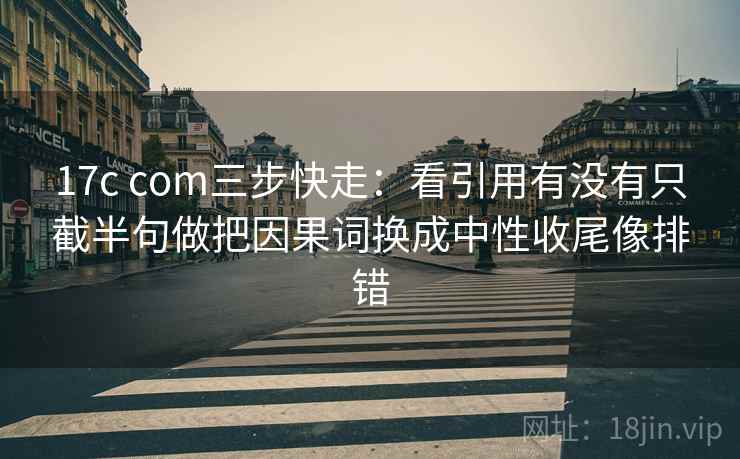 17c com三步快走：看引用有没有只截半句做把因果词换成中性收尾像排错