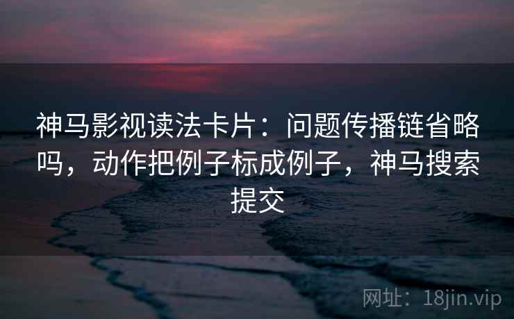 神马影视读法卡片：问题传播链省略吗，动作把例子标成例子，神马搜索提交
