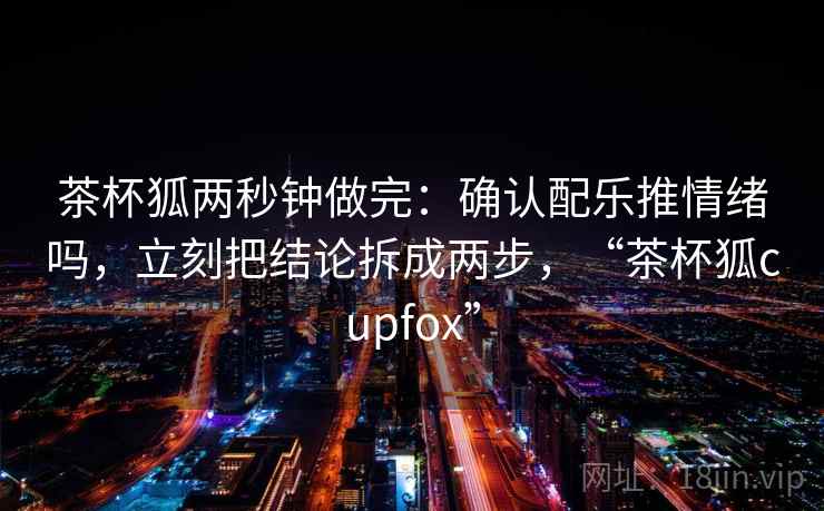 茶杯狐两秒钟做完：确认配乐推情绪吗，立刻把结论拆成两步，“茶杯狐cupfox”