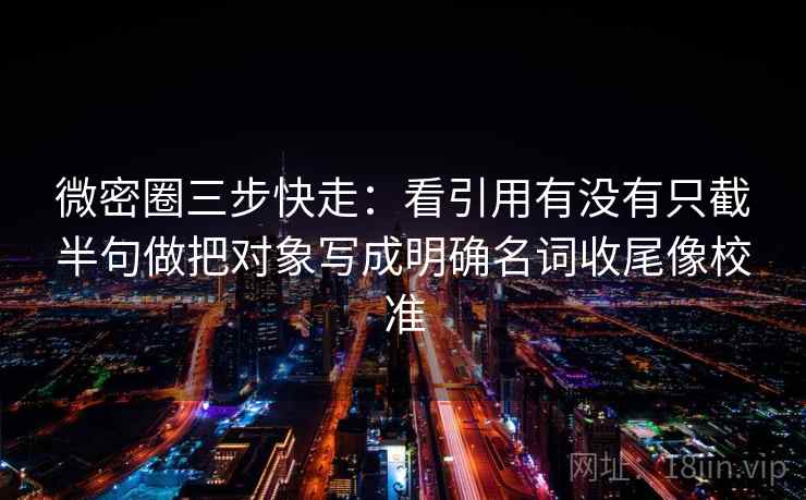 微密圈三步快走：看引用有没有只截半句做把对象写成明确名词收尾像校准