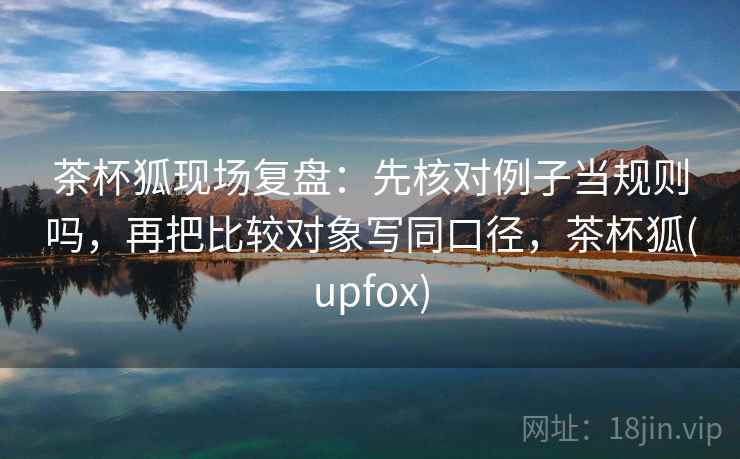 茶杯狐现场复盘：先核对例子当规则吗，再把比较对象写同口径，茶杯狐(upfox)