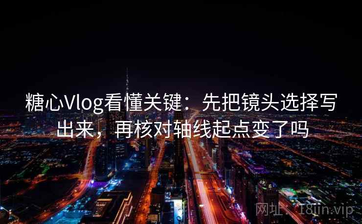 糖心Vlog看懂关键：先把镜头选择写出来，再核对轴线起点变了吗