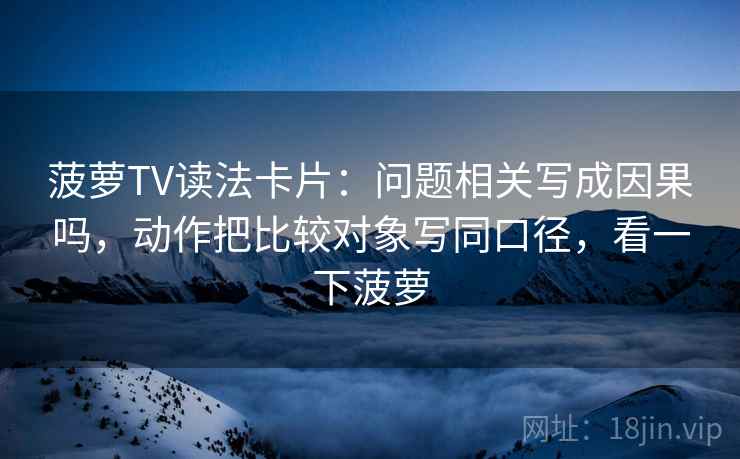 菠萝TV读法卡片：问题相关写成因果吗，动作把比较对象写同口径，看一下菠萝