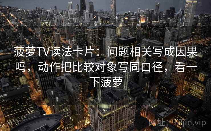 菠萝TV读法卡片：问题相关写成因果吗，动作把比较对象写同口径，看一下菠萝