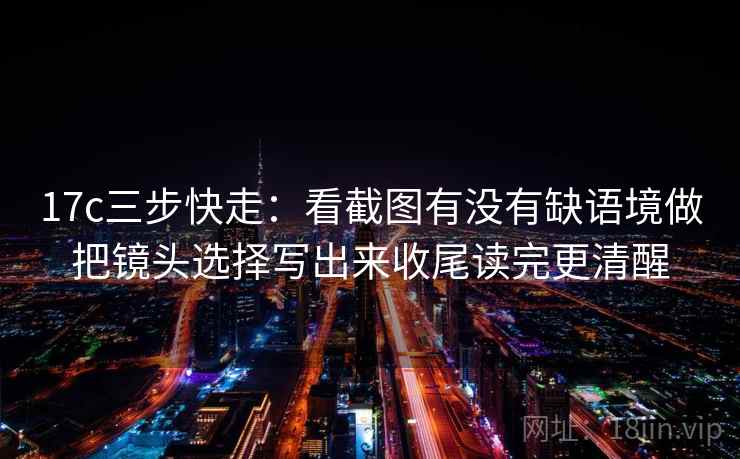 17c三步快走：看截图有没有缺语境做把镜头选择写出来收尾读完更清醒