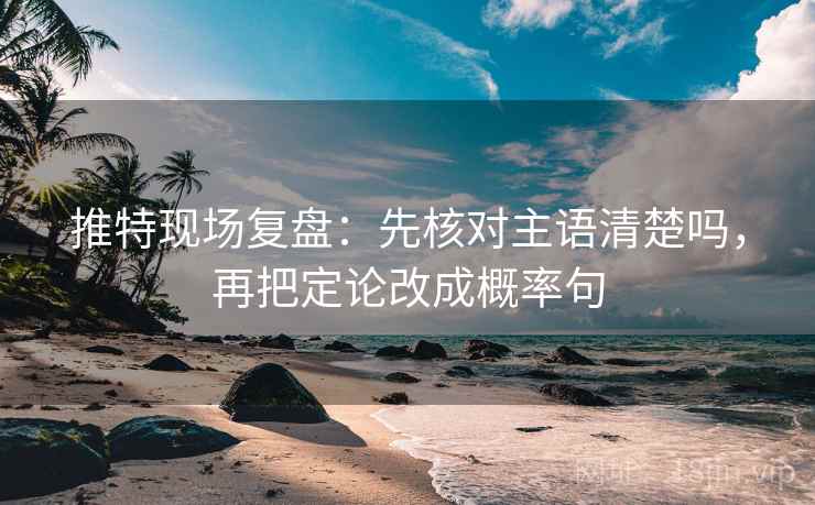推特现场复盘：先核对主语清楚吗，再把定论改成概率句
