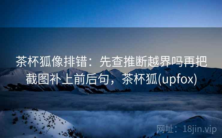 茶杯狐像排错：先查推断越界吗再把截图补上前后句，茶杯狐(upfox)