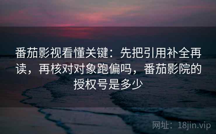 番茄影视看懂关键：先把引用补全再读，再核对对象跑偏吗，番茄影院的授权号是多少