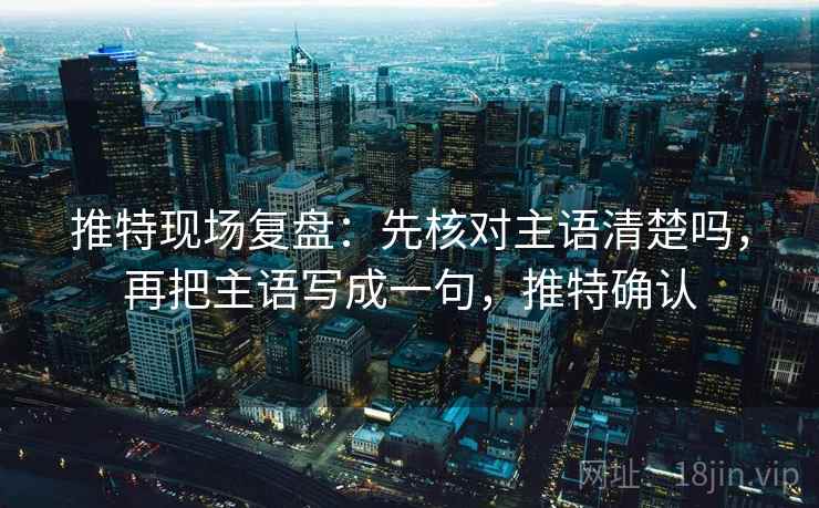 推特现场复盘：先核对主语清楚吗，再把主语写成一句，推特确认