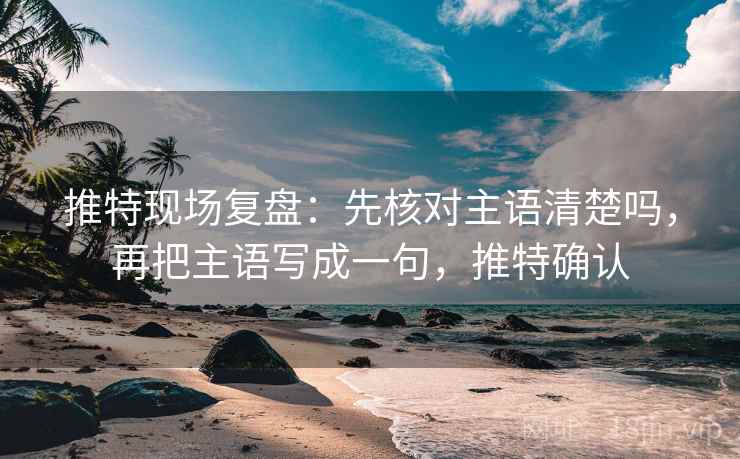 推特现场复盘：先核对主语清楚吗，再把主语写成一句，推特确认