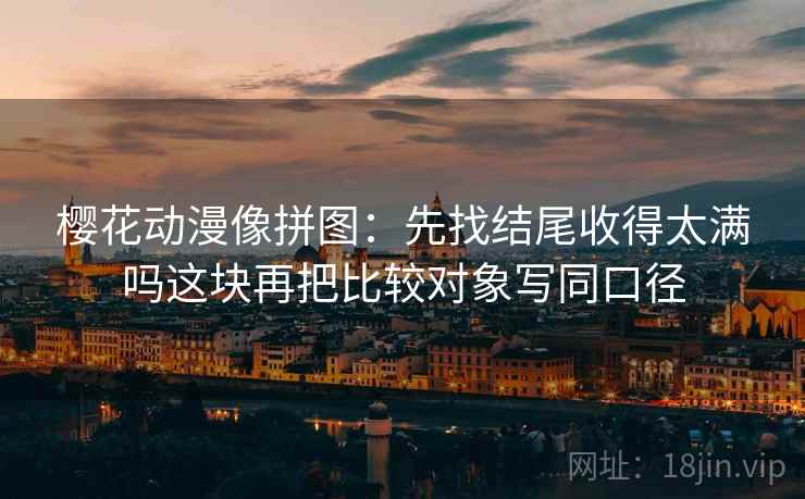 樱花动漫像拼图：先找结尾收得太满吗这块再把比较对象写同口径