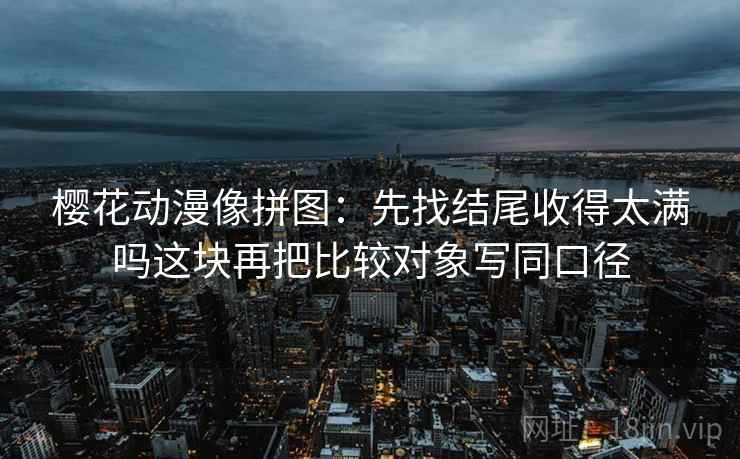樱花动漫像拼图：先找结尾收得太满吗这块再把比较对象写同口径