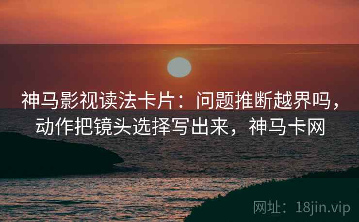 神马影视读法卡片：问题推断越界吗，动作把镜头选择写出来，神马卡网