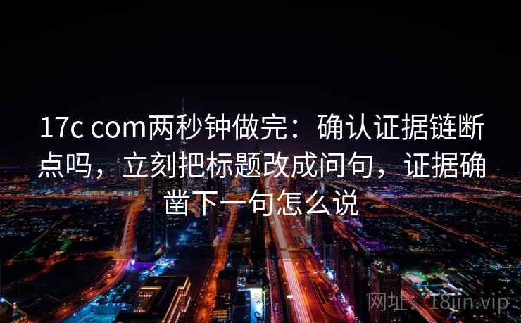 17c com两秒钟做完：确认证据链断点吗，立刻把标题改成问句，证据确凿下一句怎么说