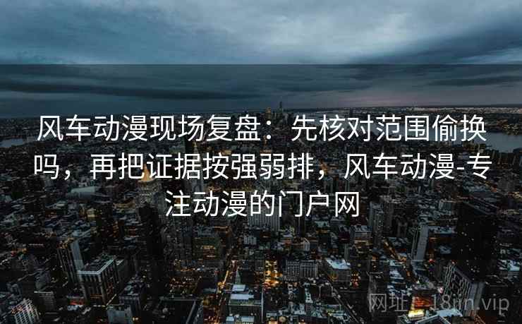风车动漫现场复盘：先核对范围偷换吗，再把证据按强弱排，风车动漫-专注动漫的门户网