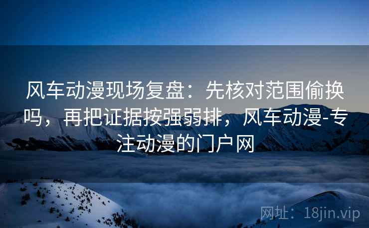 风车动漫现场复盘：先核对范围偷换吗，再把证据按强弱排，风车动漫-专注动漫的门户网