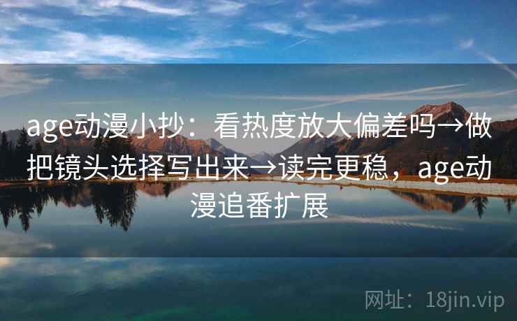 age动漫小抄：看热度放大偏差吗→做把镜头选择写出来→读完更稳，age动漫追番扩展