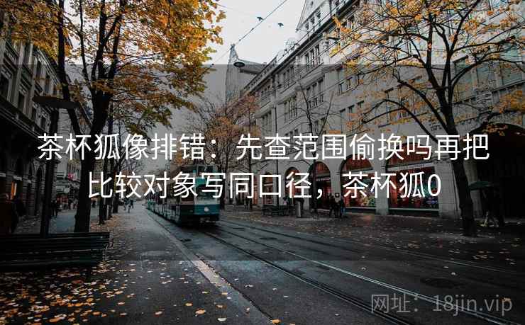 茶杯狐像排错：先查范围偷换吗再把比较对象写同口径，茶杯狐0