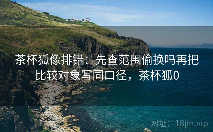 茶杯狐像排错：先查范围偷换吗再把比较对象写同口径，茶杯狐0
