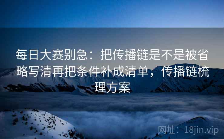 每日大赛别急：把传播链是不是被省略写清再把条件补成清单，传播链梳理方案