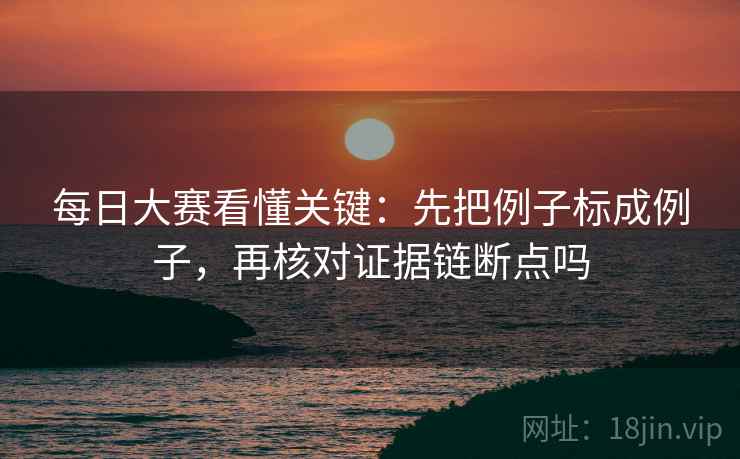 每日大赛看懂关键：先把例子标成例子，再核对证据链断点吗