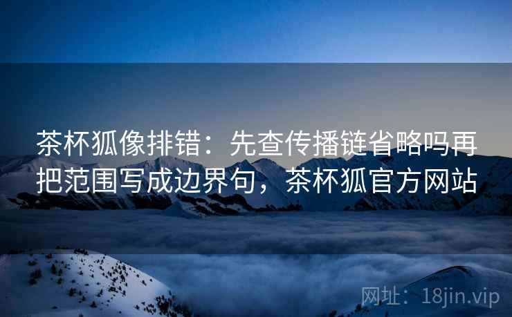 茶杯狐像排错：先查传播链省略吗再把范围写成边界句，茶杯狐官方网站