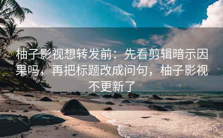 柚子影视想转发前：先看剪辑暗示因果吗，再把标题改成问句，柚子影视不更新了