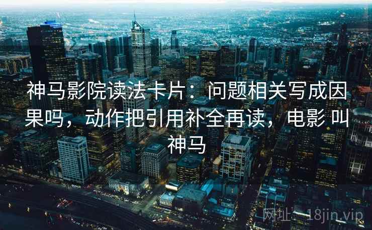 神马影院读法卡片：问题相关写成因果吗，动作把引用补全再读，电影 叫神马