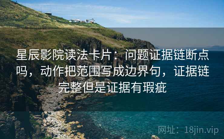 星辰影院读法卡片：问题证据链断点吗，动作把范围写成边界句，证据链完整但是证据有瑕疵