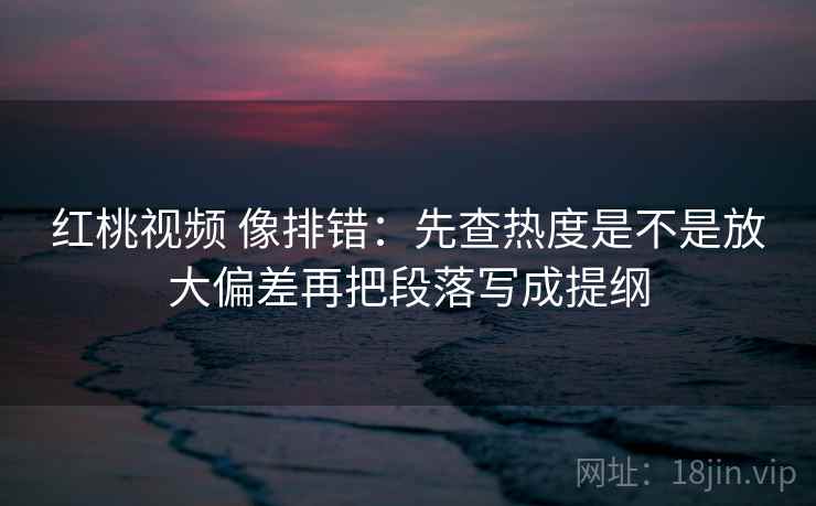 红桃视频 像排错：先查热度是不是放大偏差再把段落写成提纲